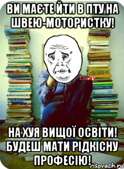 ви маєте йти в пту на швею-мотористку! на хуя вищої освіти! будеш мати рідкісну професію!