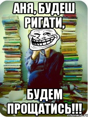 аня, будеш ригати, будем прощатись!!!