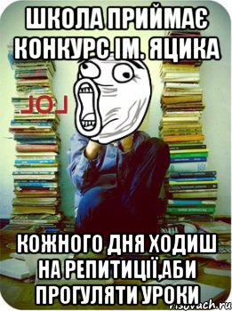 школа приймає конкурс ім. Яцика кожного дня ходиш на репитиції,аби прогуляти уроки