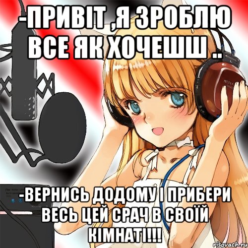 -Привіт ,я зроблю все як хочешш .. -вернись додому і прибери весь цей срач в своїй кімнаті!!!