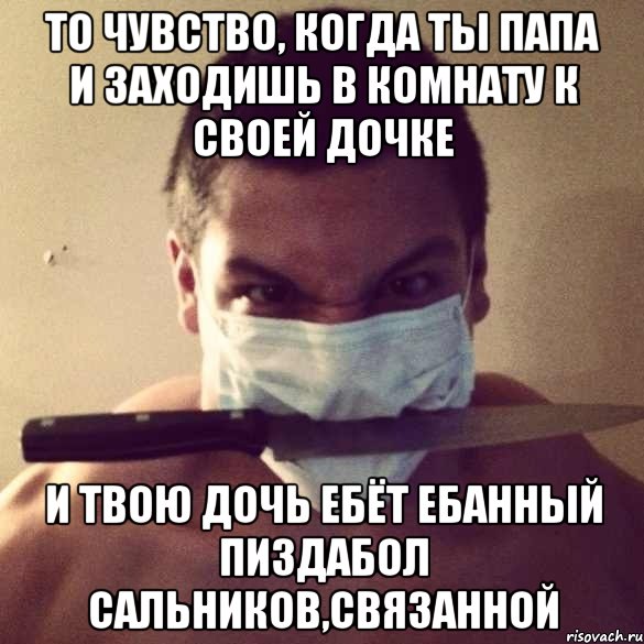 то чувство, когда ты папа и заходишь в комнату к своей дочке и твою дочь ебёт ебанный пиздабол сальников,связанной