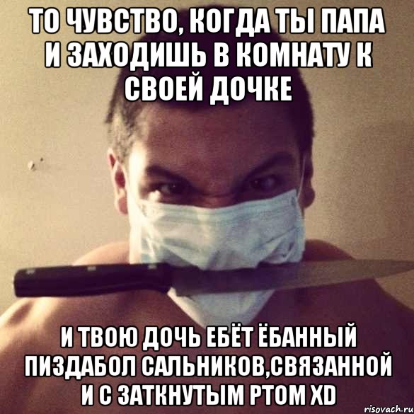 то чувство, когда ты папа и заходишь в комнату к своей дочке и твою дочь ебёт ёбанный пиздабол сальников,связанной и с заткнутым ртом xd