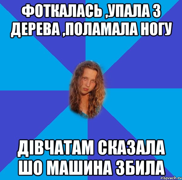 фоткалась ,упала з дерева ,поламала ногу дівчатам сказала шо машина збила
