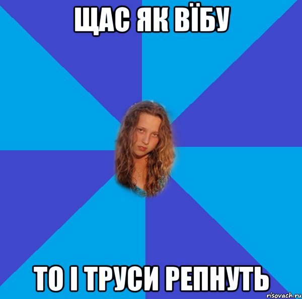 щас як вїбу то і труси репнуть