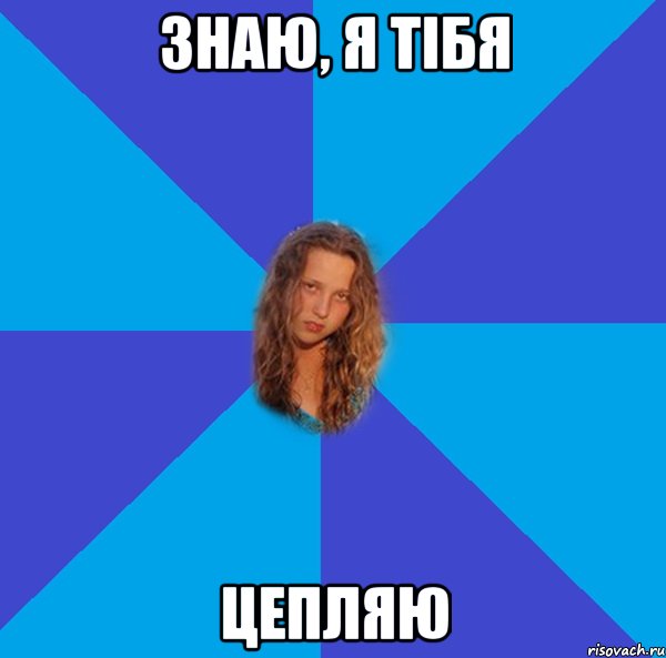 знаю, я тібя цепляю