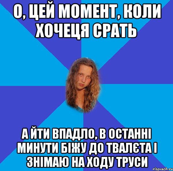 о, цей момент, коли хочеця срать а йти впадло, в останні минути біжу до твалєта і знімаю на ходу труси