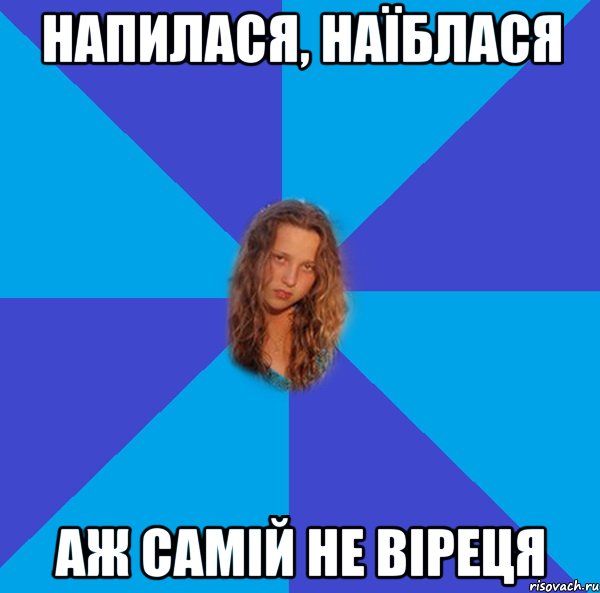 напилася, наїблася аж самій не віреця