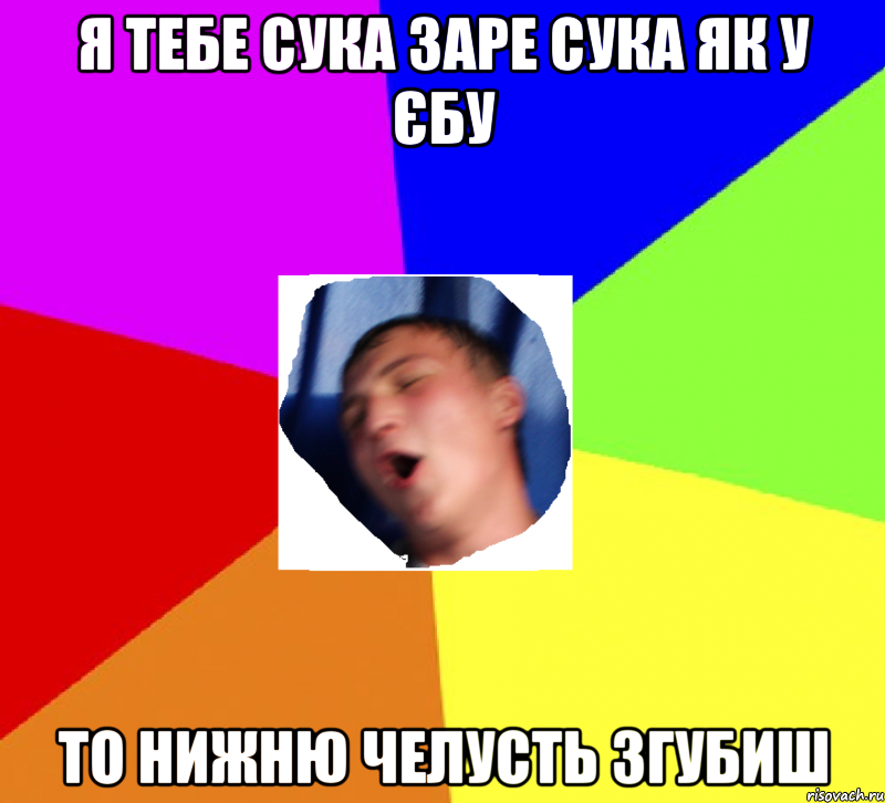 я тебе сука заре сука як у єбу то нижню челусть згубиш