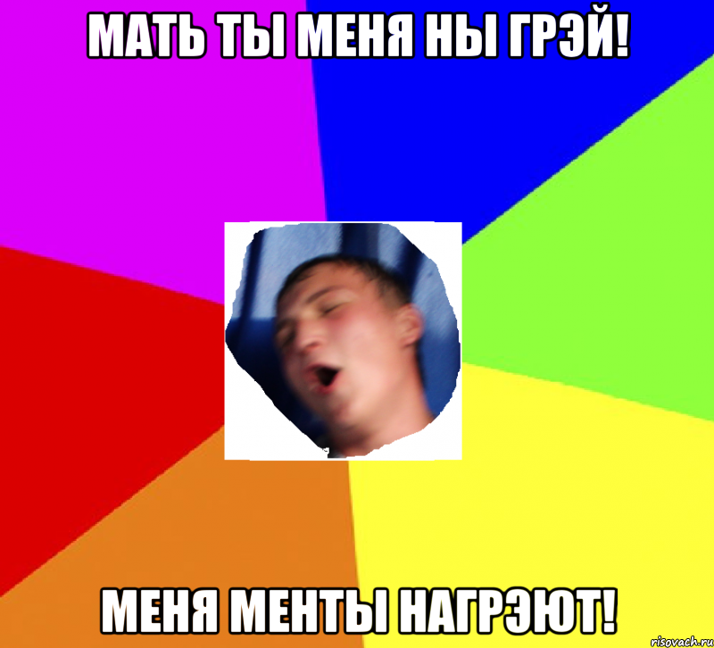 мать ты меня ны грэй! меня менты нагрэют!