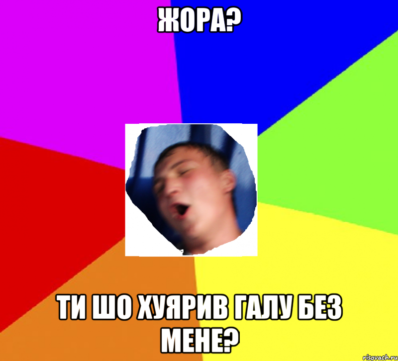 жора? ти шо хуярив галу без мене?