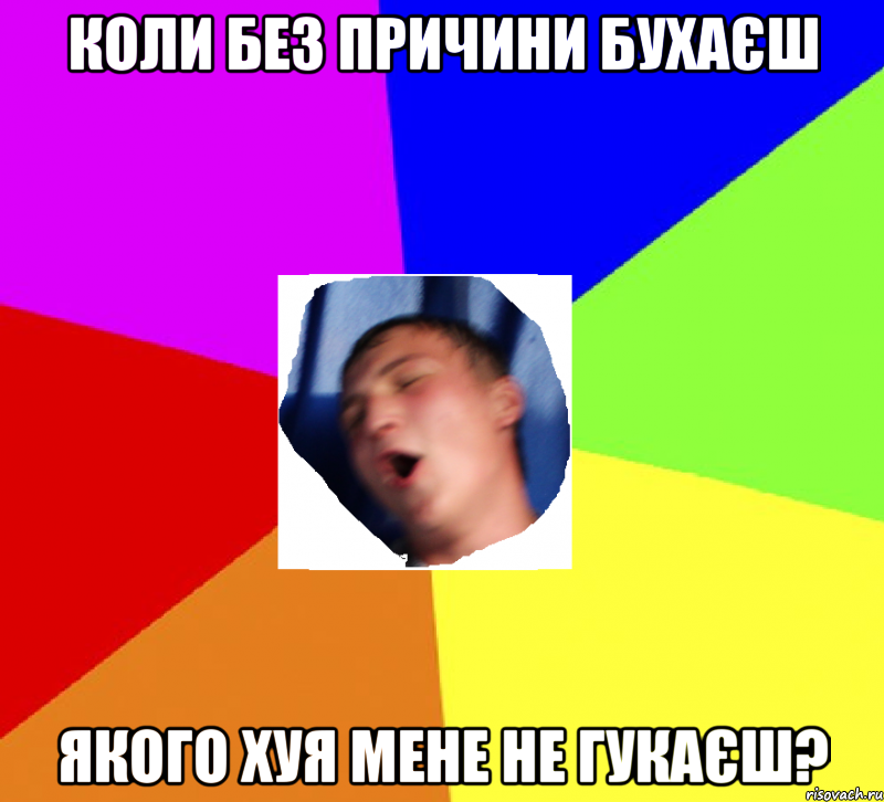 коли без причини бухаєш якого хуя мене не гукаєш?