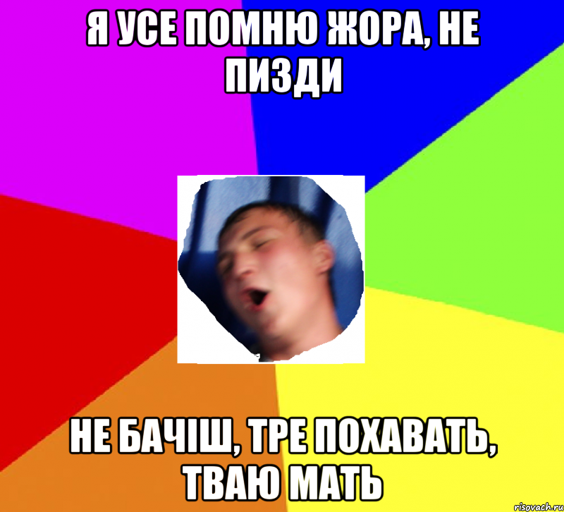 я усе помню жора, не пизди не бачіш, тре похавать, тваю мать