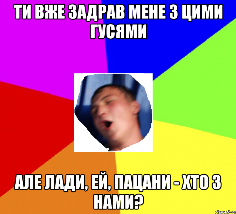 ти вже задрав мене з цими гусями але лади, ей, пацани - хто з нами?
