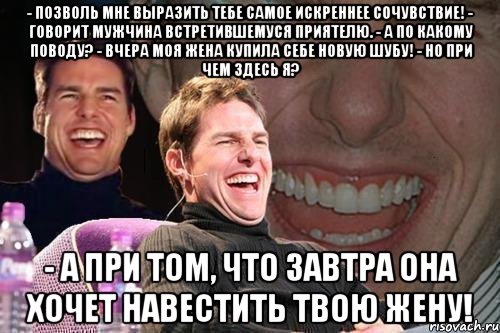 - позволь мне выразить тебе самое искреннее сочувствие! - говорит мужчина встретившемуся приятелю. - а по какому поводу? - вчера моя жена купила себе новую шубу! - но при чем здесь я? - а при том, что завтра она хочет навестить твою жену!, Мем том круз