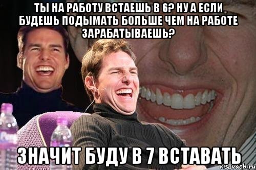 ты на работу встаешь в 6? ну а если будешь подымать больше чем на работе зарабатываешь? значит буду в 7 вставать, Мем том круз