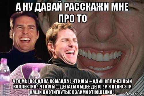 А ну давай расскажи мне про то что мы все ОДНА команда ! что МЫ – один сплоченный коллектив ! что МЫ – делаем ОБЩЕЕ дело ! И я ценю эти наши достигнутые взаимоотношения !, Мем том круз