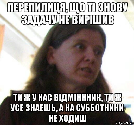 Перепилиця, що ті знову задачу не вирішив ти ж у нас відміннник, ти ж усе знаешь, а на субботники не ходиш