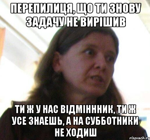 Перепилиця, що ти знову задачу не вирішив ти ж у нас відміннник, ти ж усе знаешь, а на субботники не ходиш