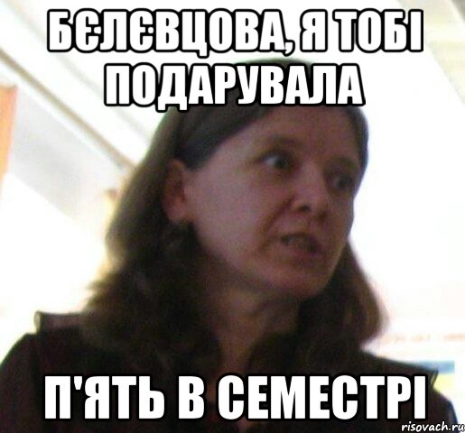 Бєлєвцова, я тобi подарувала п'ять в семестрi