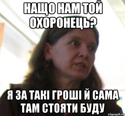 нащо нам той охоронець? я за такi грошi й сама там стояти буду
