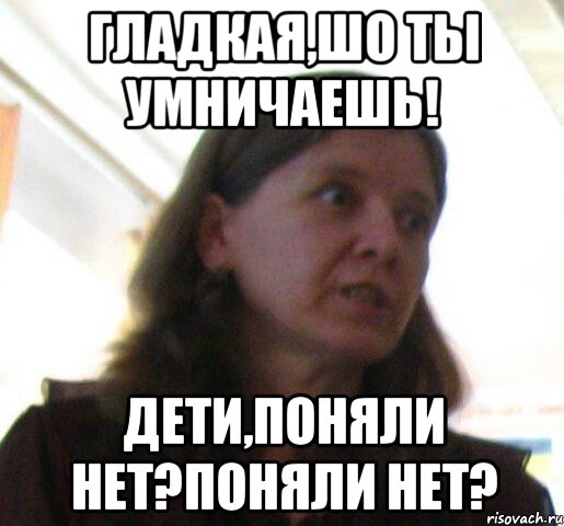 Гладкая,шо ты умничаешь! Дети,Поняли нет?поняли нет?