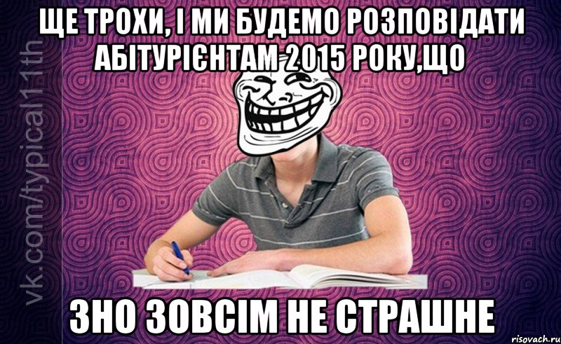 Ще трохи, і ми будемо розповідати абітурієнтам 2015 року,що ЗНО зовсім не страшне