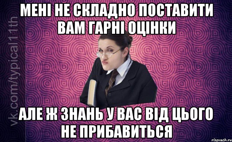 Мені не складно поставити вам гарні оцінки але ж знань у вас від цього не прибавиться
