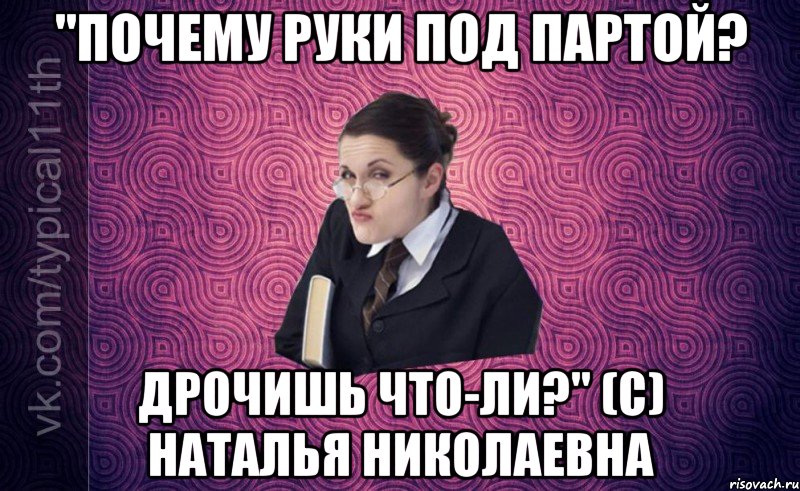 "Почему руки под партой? Дрочишь что-ли?" (с) Наталья Николаевна