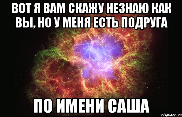 вот я вам скажу незнаю как вы, но у меня есть подруга по имени Саша, Мем Туманность