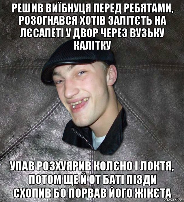 решив виїбнуця перед ребятами, розогнався хотів залітєть на лєсапеті у двор через вузьку калітку упав розхуярив колєно і локтя, потом ще й от баті пізди схопив бо порвав його жікєта, Мем Тут Апасна