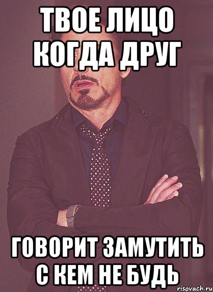 твое лицо когда друг говорит замутить с кем не будь, Мем твое выражение лица