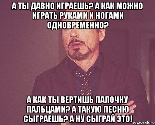 а ты давно играешь? а как можно играть руками и ногами одновременно? а как ты вертишь палочку пальцами? а такую песню сыграешь? а ну сыграй это!, Мем твое выражение лица