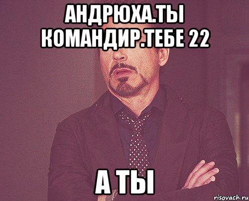 андрюха.ты командир.тебе 22 а ты, Мем твое выражение лица