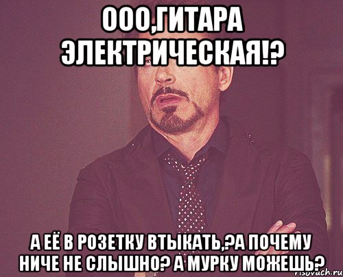 ооо,гитара электрическая!? а её в розетку втыкать,?а почему ниче не слышно? а мурку можешь?, Мем твое выражение лица