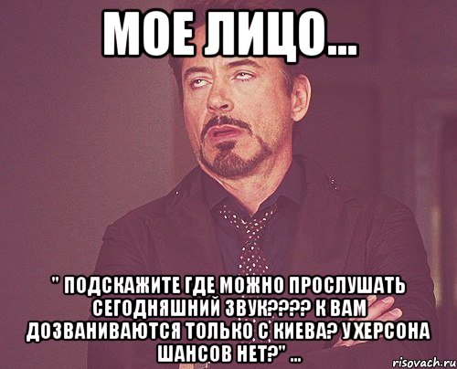 мое лицо... " подскажите где можно прослушать сегодняшний звук??? к вам дозваниваются только с киева? у херсона шансов нет?" ..., Мем твое выражение лица