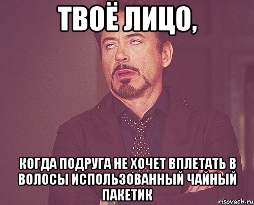 твоё лицо, когда подруга не хочет вплетать в волосы использованный чайный пакетик, Мем твое выражение лица