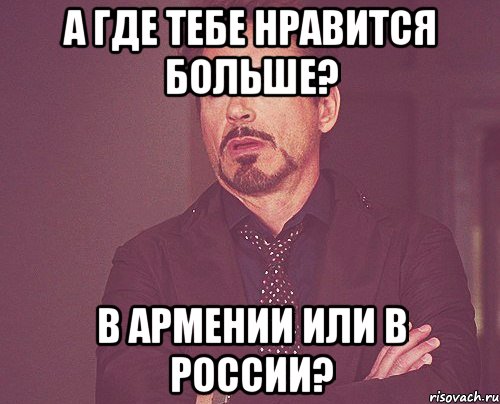 А где тебе нравится больше? В Армении или в России?, Мем твое выражение лица