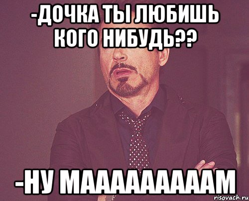 -Дочка ты любишь кого нибудь?? -Ну мааааааааам, Мем твое выражение лица