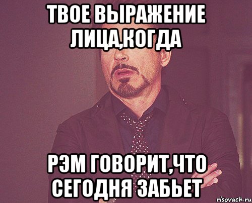 Твое выражение лица,когда Рэм говорит,что сегодня забьет, Мем твое выражение лица