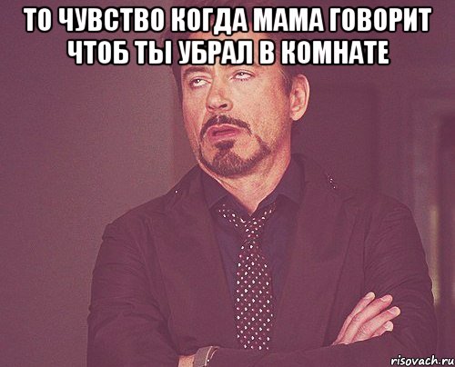 то чувство когда мама говорит чтоб ты убрал в комнате , Мем твое выражение лица