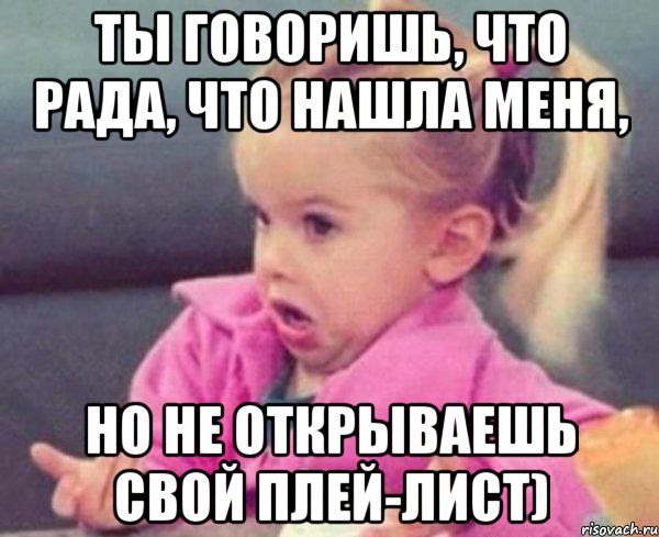 Ты говоришь, что рада, что нашла меня, но не открываешь свой плей-лист), Мем  Ты говоришь (девочка возмущается)