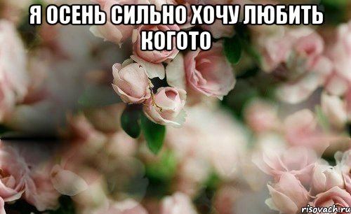 я осень сильно хочу любить когото 