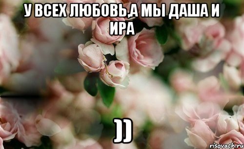 У всех любовь,а мы Даша и Ира ))