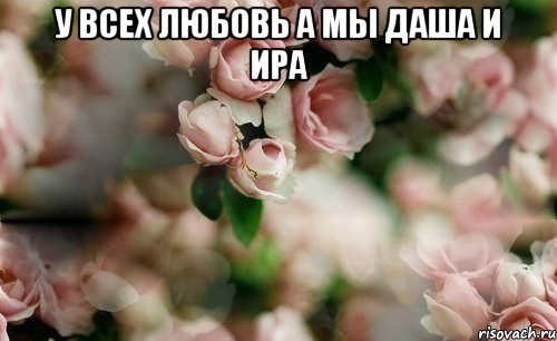 У всех любовь а мы Даша и Ира 