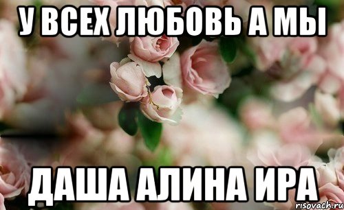 У всех Любовь а мы Даша Алина Ира