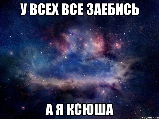у всех все заебись а я ксюша