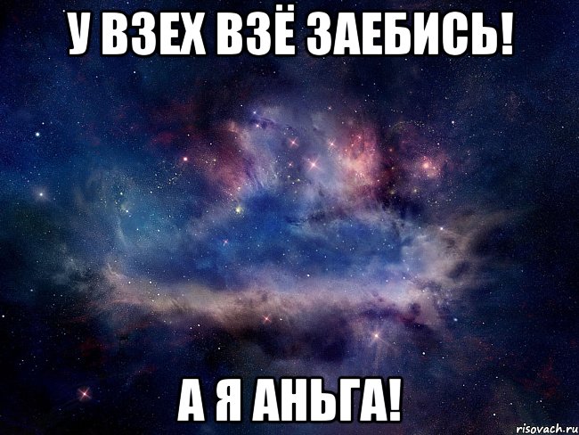 У ВЗЕХ ВЗЁ ЗАЕБИСЬ! А Я АНЬГА!