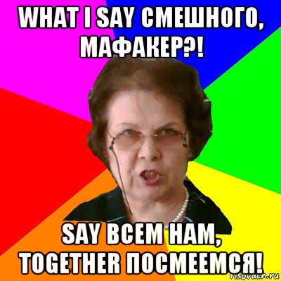 WHAT I SAY СМЕШНОГО, МАФАКЕР?! SAY ВСЕМ НАМ, TOGETHER ПОСМЕЕМСЯ!, Мем Типичная училка