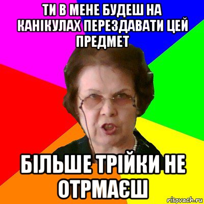 Ти в мене будеш на канікулах перездавати цей предмет Більше трійки не отрмаєш, Мем Типичная училка