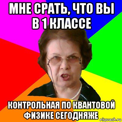 Мне срать, что вы в 1 классе КОНТРОЛЬНАЯ по квантовой физике сегодняже, Мем Типичная училка